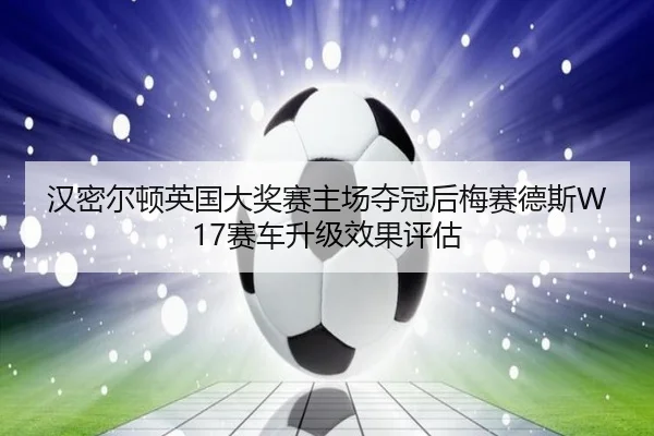 汉密尔顿英国大奖赛主场夺冠后梅赛德斯W17赛车升级效果评估